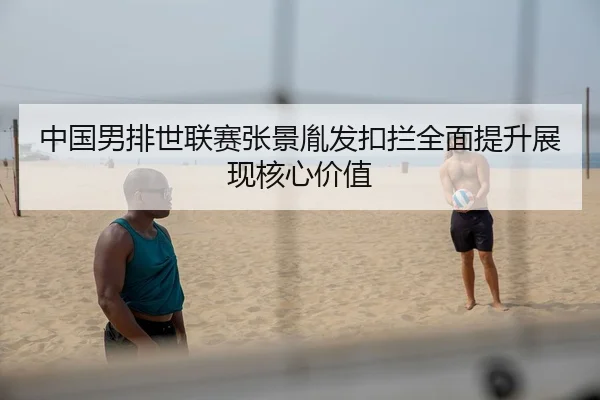 中国男排世联赛张景胤发扣拦全面提升展现核心价值